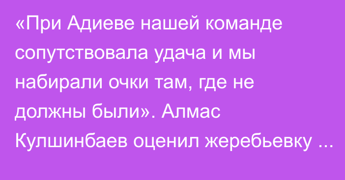 «При Адиеве нашей команде сопутствовала удача и мы набирали очки там, где не должны были». Алмас Кулшинбаев оценил жеребьевку отбора ЧМ-2026 и уровень соперников сборной Казахстана