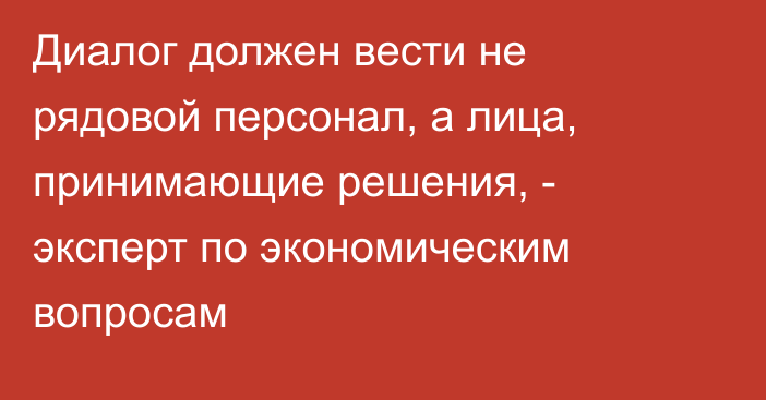 Диалог должен вести не рядовой персонал, а лица, принимающие решения, - эксперт по экономическим вопросам