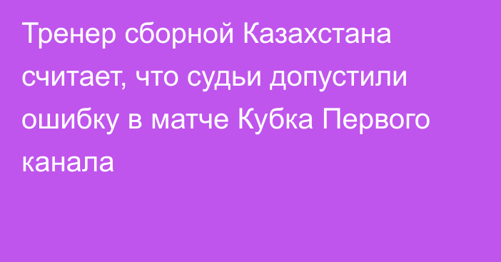 Тренер сборной Казахстана считает, что судьи допустили ошибку в матче Кубка Первого канала