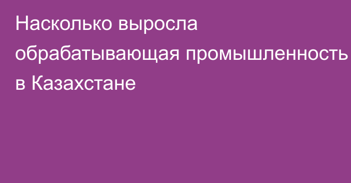 Насколько выросла обрабатывающая промышленность в Казахстане