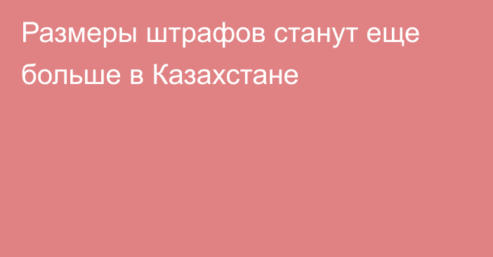 Размеры штрафов станут еще больше в Казахстане