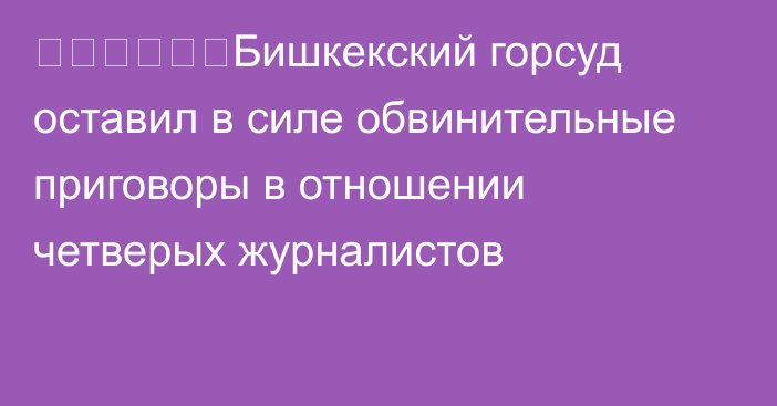 ❗️❗️❗️Бишкекский горсуд оставил в силе обвинительные приговоры в отношении четверых журналистов