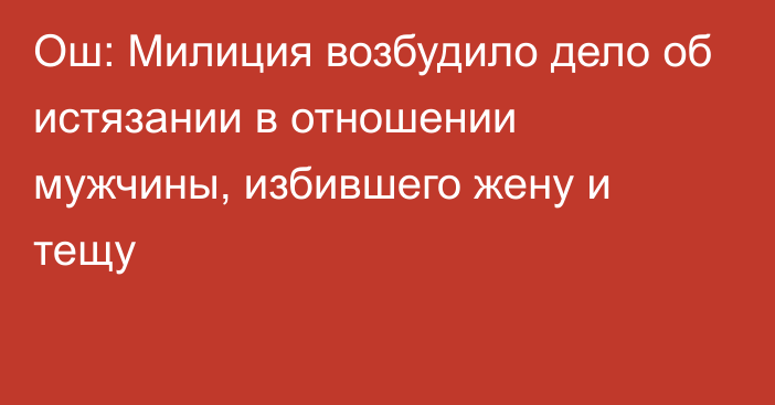 Ош: Милиция возбудило дело об истязании в отношении мужчины, избившего жену и тещу