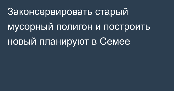 Законсервировать старый мусорный полигон и построить новый планируют в Семее