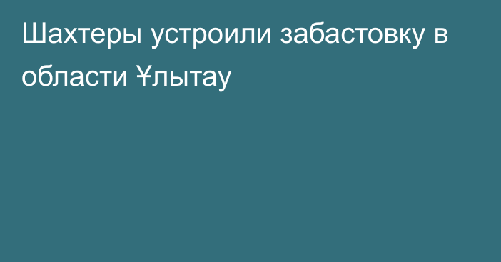 Шахтеры устроили забастовку в области Ұлытау