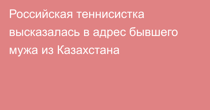 Российская теннисистка высказалась в адрес бывшего мужа из Казахстана