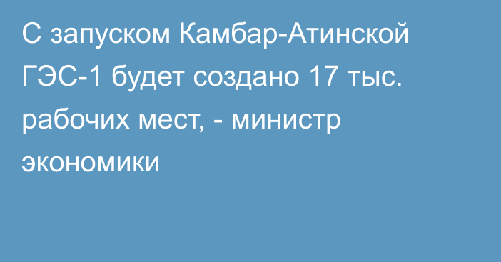 С запуском Камбар-Атинской ГЭС-1 будет создано 17 тыс. рабочих мест, - министр экономики