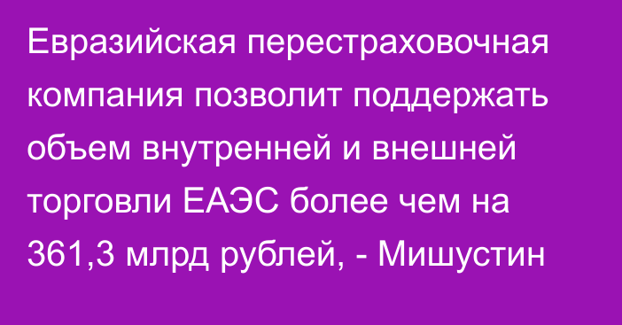 Евразийская перестраховочная компания позволит поддержать объем внутренней и внешней торговли ЕАЭС более чем на 361,3 млрд рублей, - Мишустин