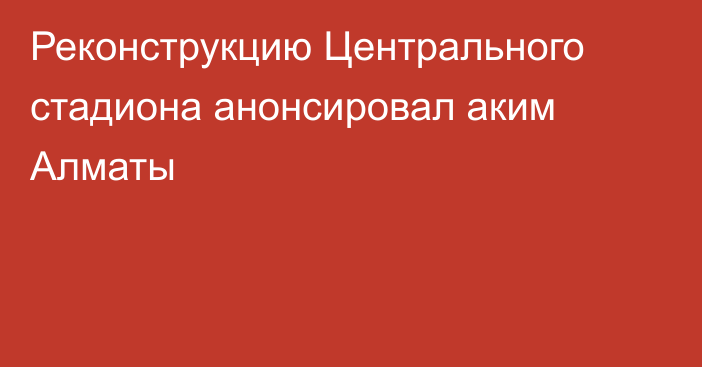 Реконструкцию Центрального стадиона анонсировал аким Алматы