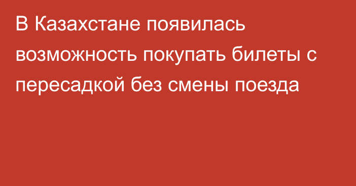 В Казахстане появилась возможность покупать билеты с пересадкой без смены поезда