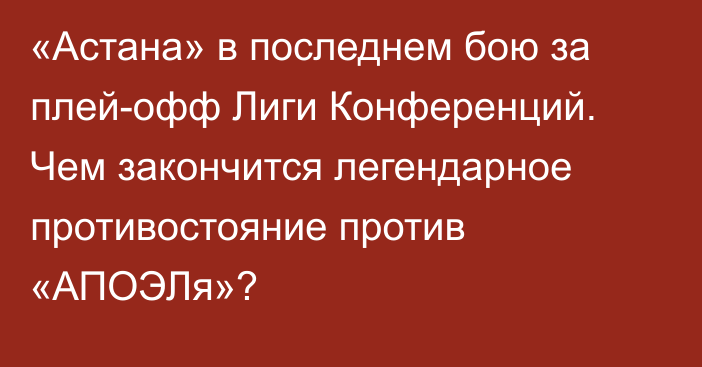 «Астана» в последнем бою за плей-офф Лиги Конференций. Чем закончится легендарное противостояние против «АПОЭЛя»?