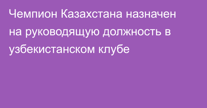 Чемпион Казахстана назначен на руководящую должность в узбекистанском клубе