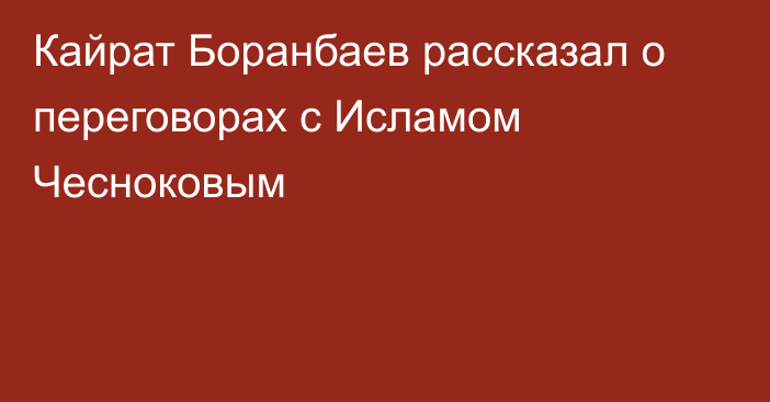 Кайрат Боранбаев рассказал о переговорах с Исламом Чесноковым