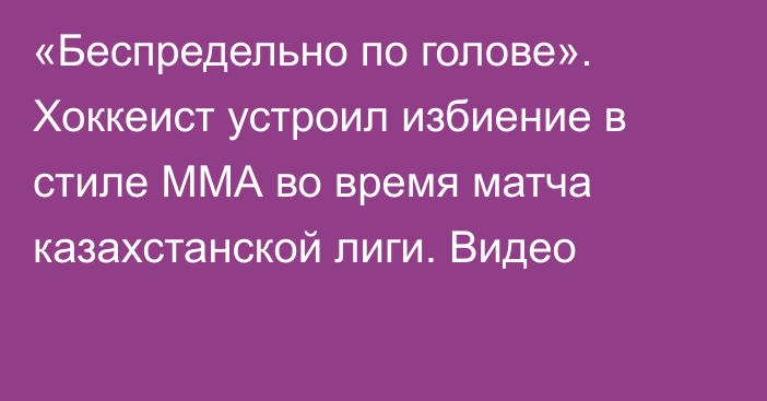 «Беспредельно по голове». Хоккеист устроил избиение в стиле ММА во время матча казахстанской лиги. Видео