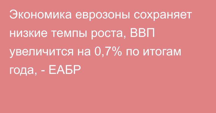 Экономика еврозоны сохраняет низкие темпы роста, ВВП увеличится на 0,7% по итогам года, - ЕАБР