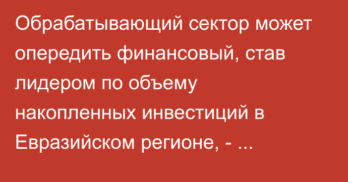 Обрабатывающий сектор может опередить финансовый, став лидером по объему накопленных инвестиций в Евразийском регионе, - исследование