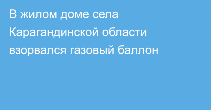 В жилом доме села Карагандинской области взорвался газовый баллон