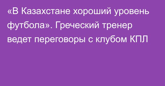 «В Казахстане хороший уровень футбола». Греческий тренер ведет переговоры с клубом КПЛ