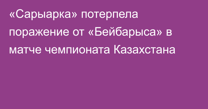 «Сарыарка» потерпела поражение от «Бейбарыса» в матче чемпионата Казахстана