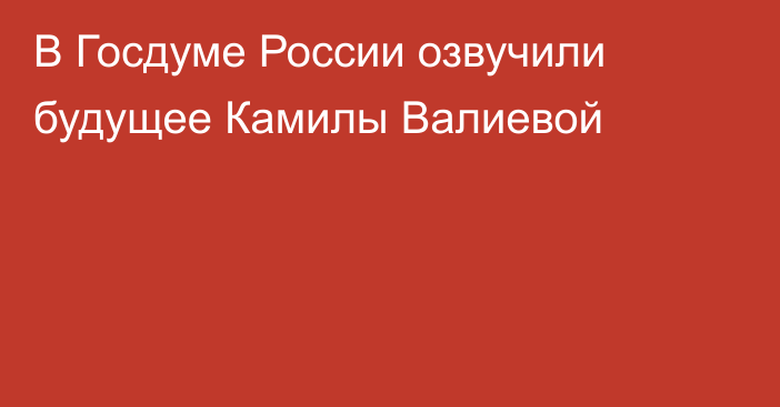 В Госдуме России озвучили будущее Камилы Валиевой