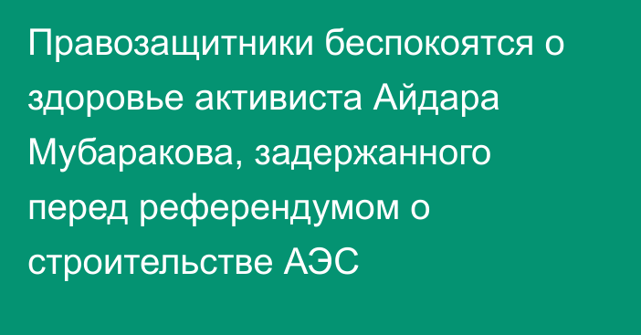 Правозащитники беспокоятся о здоровье активиста Айдара Мубаракова, задержанного перед референдумом о строительстве АЭС