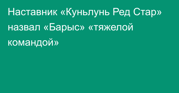 Наставник «Куньлунь Ред Стар» назвал «Барыс» «тяжелой командой»