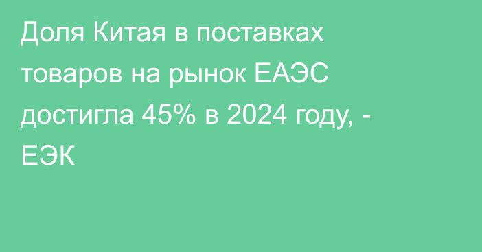 Доля Китая в поставках товаров на рынок ЕАЭС достигла 45% в 2024 году, - ЕЭК