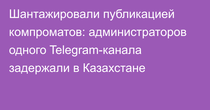 Шантажировали публикацией компроматов: администраторов одного Telegram-канала задержали в Казахстане