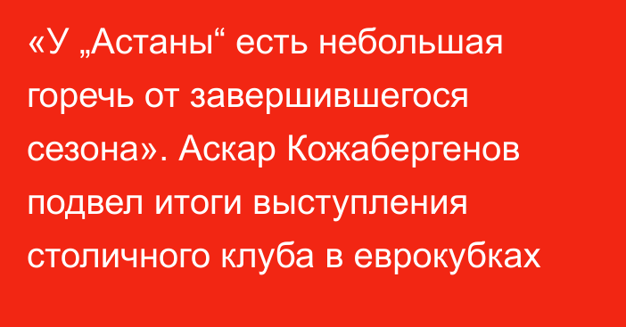 «У „Астаны“ есть небольшая горечь от завершившегося сезона». Аскар Кожабергенов подвел итоги выступления столичного клуба в еврокубках