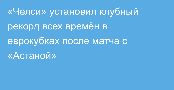 «Челси» установил клубный рекорд всех времён в еврокубках после матча с «Астаной»