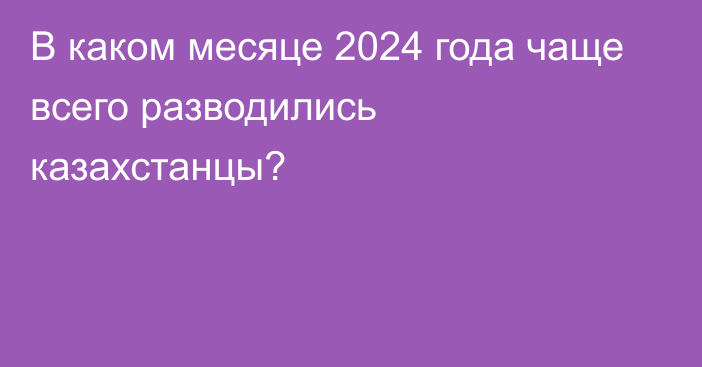 В каком месяце 2024 года чаще всего разводились казахстанцы?