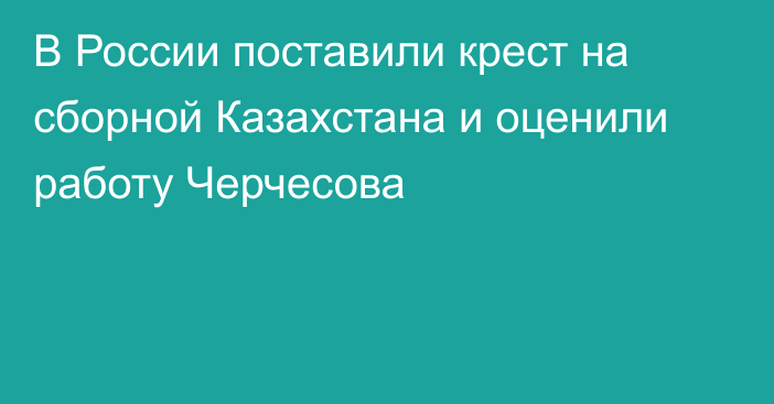 В России поставили крест на сборной Казахстана и оценили работу Черчесова