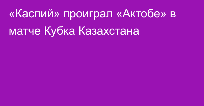 «Каспий» проиграл «Актобе» в матче Кубка Казахстана