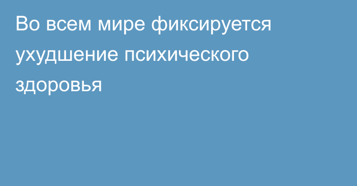 Во всем мире фиксируется ухудшение психического здоровья