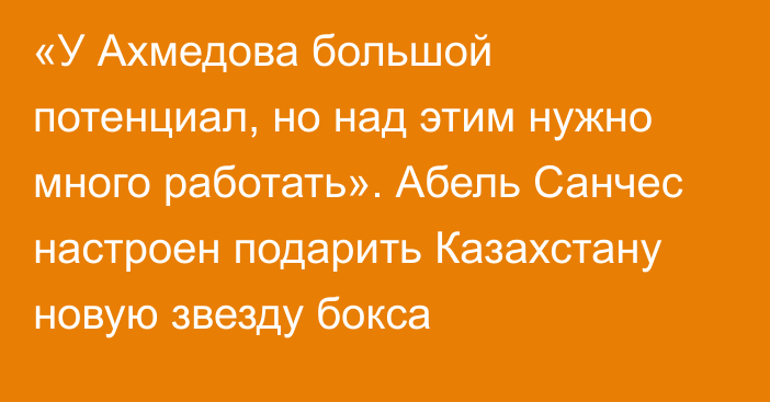 «У Ахмедова большой потенциал, но над этим нужно много работать». Абель Санчес настроен подарить Казахстану новую звезду бокса