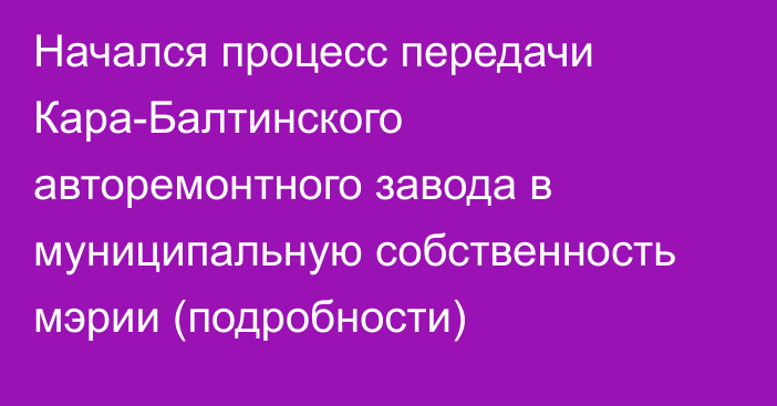 Начался процесс передачи Кара-Балтинского авторемонтного завода в муниципальную собственность мэрии (подробности)