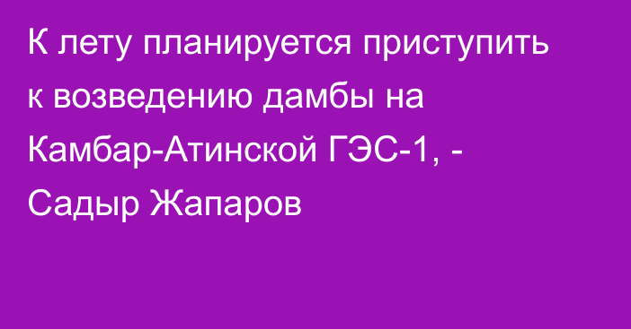 К лету планируется приступить к возведению дамбы на Камбар-Атинской ГЭС-1, - Садыр Жапаров