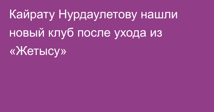 Кайрату Нурдаулетову нашли новый клуб после ухода из «Жетысу»