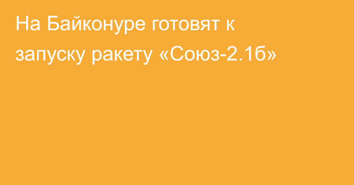 На Байконуре готовят к запуску  ракету «Союз-2.1б»