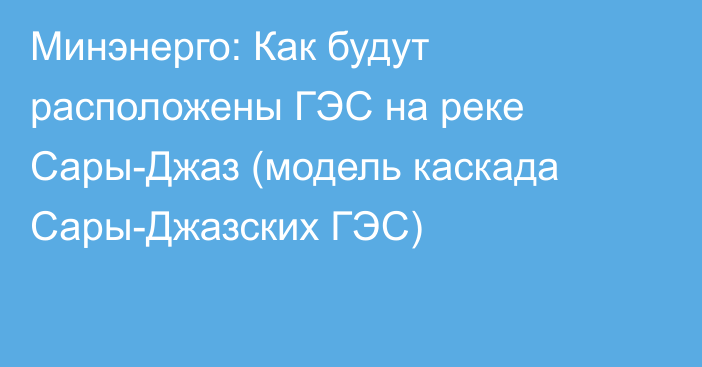 Минэнерго: Как будут расположены ГЭС на реке Сары-Джаз (модель каскада Сары-Джазских ГЭС)