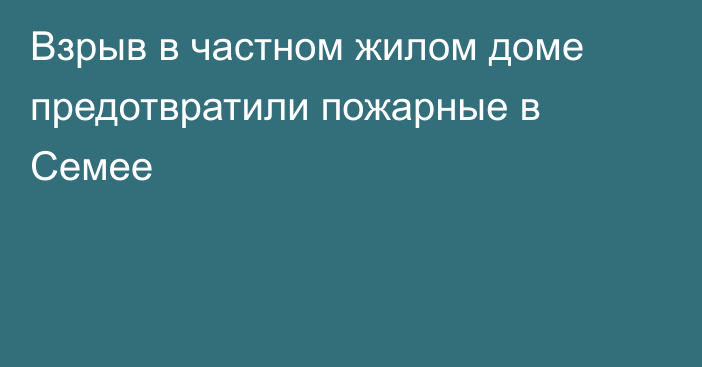 Взрыв в частном жилом доме предотвратили пожарные в Семее