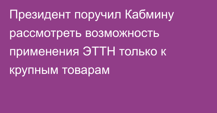 Президент поручил Кабмину рассмотреть возможность применения ЭТТН только к крупным товарам