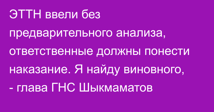 ЭТТН ввели без предварительного анализа, ответственные должны понести наказание. Я найду виновного, - глава ГНС Шыкмаматов