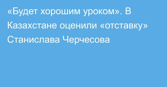 «Будет хорошим уроком». В Казахстане оценили «отставку» Станислава Черчесова