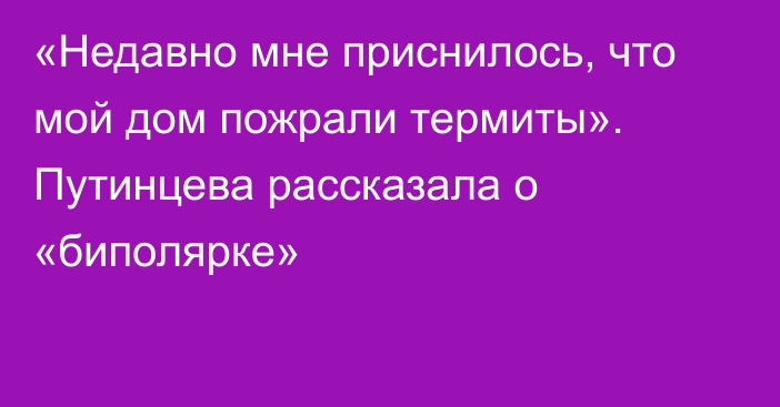 «Недавно мне приснилось, что мой дом пожрали термиты». Путинцева рассказала о «биполярке»