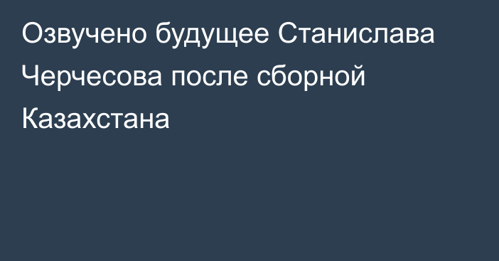 Озвучено будущее Станислава Черчесова после сборной Казахстана