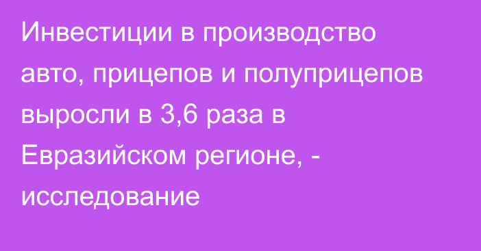 Инвестиции в производство авто, прицепов и полуприцепов выросли в 3,6 раза в Евразийском регионе, - исследование