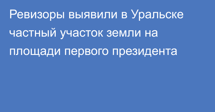 Ревизоры выявили в Уральске частный участок земли на площади первого президента