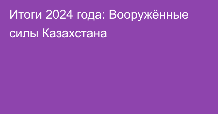 Итоги 2024 года: Вооружённые силы Казахстана