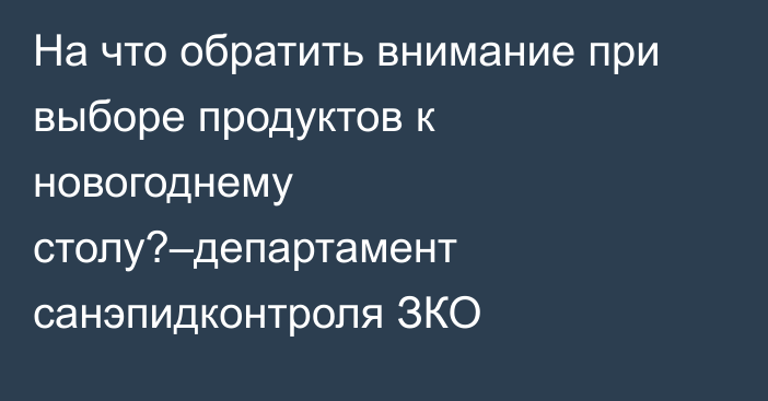 На что обратить внимание при выборе продуктов к новогоднему столу?–департамент санэпидконтроля ЗКО